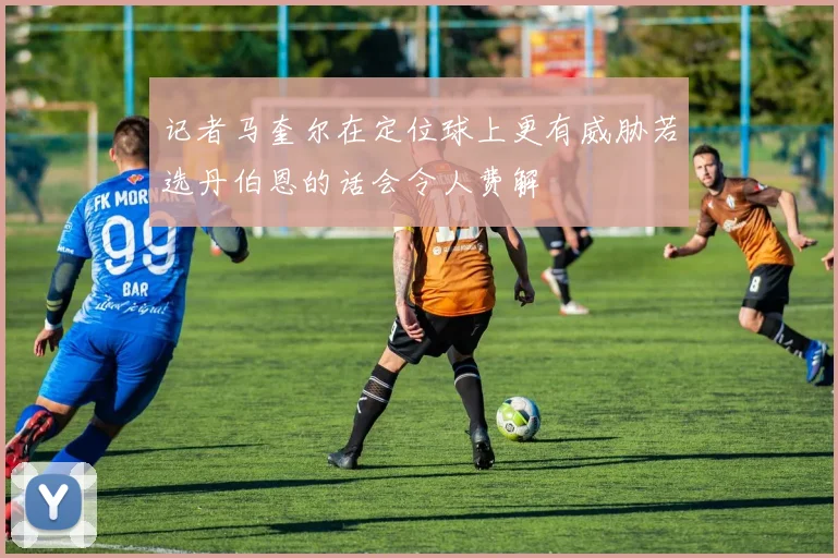 记者马奎尔在定位球上更有威胁若选丹伯恩的话会令人费解
